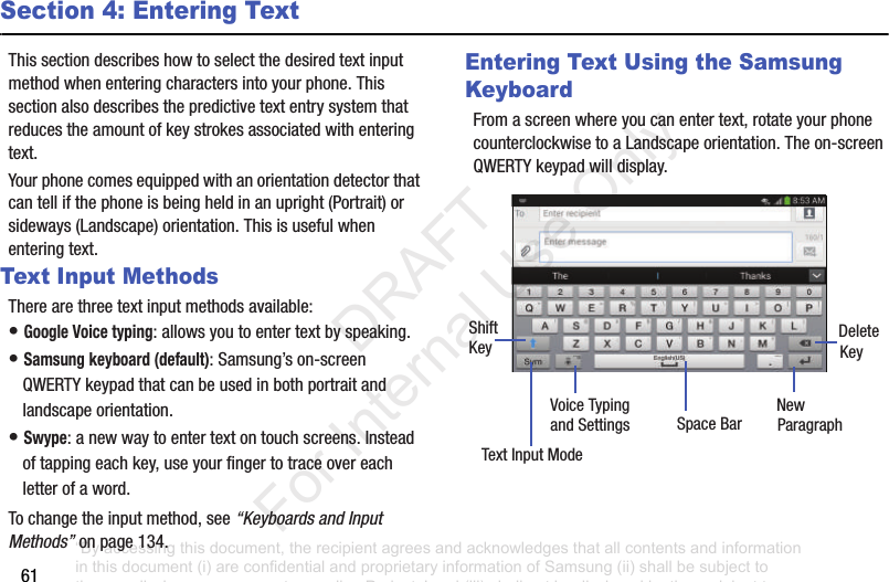 61Section 4: Entering TextThis฀section฀describes฀how฀to฀select฀the฀desired฀text฀input฀method฀when฀entering฀characters฀into฀your฀phone.฀This฀section฀also฀describes฀the฀predictive฀text฀entry฀system฀that฀reduces฀the฀amount฀of฀key฀strokes฀associated฀with฀entering฀text.Your฀phone฀comes฀equipped฀with฀an฀orientation฀detector฀that฀can฀tell฀if฀the฀phone฀is฀being฀held฀in฀an฀upright฀(Portrait)฀or฀sideways฀(Landscape)฀orientation.฀This฀is฀useful฀when฀entering฀text.Text Input MethodsThere฀are฀three฀text฀input฀methods฀available:•฀Google Voice typing:฀allows฀you฀to฀enter฀text฀by฀speaking.฀•฀Samsung keyboard (default):฀Samsung’s฀on-screen฀QWERTY฀keypad฀that฀can฀be฀used฀in฀both฀portrait฀and฀landscape฀orientation.•฀Swype:฀a฀new฀way฀to฀enter฀text฀on฀touch฀screens.฀Instead฀of฀tapping฀each฀key,฀use฀your฀finger฀to฀trace฀over฀each฀letter฀of฀a฀word.To฀change฀the฀input฀method,฀see฀“Keyboards and Input Methods”฀on฀page 134.Entering Text Using the Samsung KeyboardFrom฀a฀screen฀where฀you฀can฀enter฀text,฀rotate฀your฀phone฀counterclockwise฀to฀a฀Landscape฀orientation.฀The฀on-screen฀QWERTY฀keypad฀will฀display.New฀ParagraphText฀Input฀ModeShiftKeyDeleteKeySpace฀BarVoice฀Typingand฀Settings“By accessing this document, the recipient agrees and acknowledges that all contents and information in this document (i) are confidential and proprietary information of Samsung (ii) shall be subject to the non-disclosure agreement regarding Project J and (iii) shall not be disclosed by the recipient to any third party. Samsung Proprietary and Confidential”           DRAFT For Internal Use Only