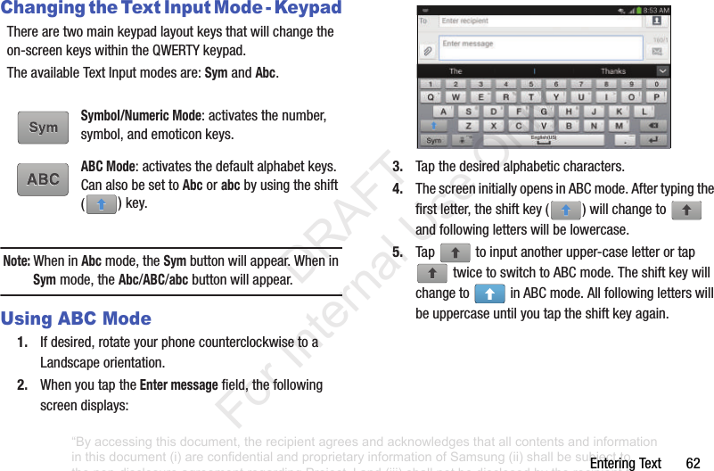 Entering฀Text฀฀฀฀฀฀฀62Changing the Text Input Mode - KeypadThere฀are฀two฀main฀keypad฀layout฀keys฀that฀will฀change฀the฀on-screen฀keys฀within฀the฀QWERTY฀keypad.The฀available฀Text฀Input฀modes฀are:฀Sym฀and฀Abc.Note: When฀in฀Abc฀mode,฀the฀Sym฀button฀will฀appear.฀When฀in฀Sym฀mode,฀the฀Abc/ABC/abc฀button฀will฀appear.Using ABC Mode1. If฀desired,฀rotate฀your฀phone฀counterclockwise฀to฀a฀Landscape฀orientation.2. When฀you฀tap฀the฀Enter message฀field,฀the฀following฀screen฀displays:฀3. Tap฀the฀desired฀alphabetic฀characters.4. The฀screen฀initially฀opens฀in฀ABC฀mode.฀After฀typing฀the฀first฀letter,฀the฀shift฀key฀( )฀will฀change฀to฀ ฀and฀following฀letters฀will฀be฀lowercase.฀5. Tap฀ ฀to฀input฀another฀upper-case฀letter฀or฀tap฀฀twice฀to฀switch฀to฀ABC฀mode.฀The฀shift฀key฀will฀change฀to฀ ฀in฀ABC฀mode.฀All฀following฀letters฀will฀be฀uppercase฀until฀you฀tap฀the฀shift฀key฀again.Symbol/Numeric Mode:฀activates฀the฀number,฀symbol,฀and฀emoticon฀keys.ABC Mode:฀activates฀the฀default฀alphabet฀keys.฀Can฀also฀be฀set฀to฀Abc฀or฀abc฀by฀using฀the฀shift฀()฀key.“By accessing this document, the recipient agrees and acknowledges that all contents and information in this document (i) are confidential and proprietary information of Samsung (ii) shall be subject to the non-disclosure agreement regarding Project J and (iii) shall not be disclosed by the recipient to any third party. Samsung Proprietary and Confidential”           DRAFT For Internal Use Only