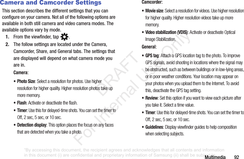 Multimedia฀฀฀฀฀฀฀92Camera and Camcorder SettingsThis฀section฀describes฀the฀different฀settings฀that฀you฀can฀configure฀on฀your฀camera.฀Not฀all฀of฀the฀following฀options฀are฀available฀in฀both฀still฀camera฀and฀video฀camera฀modes.฀The฀available฀options฀vary฀by฀mode.1. From฀the฀viewfinder,฀tap฀ .฀2. The฀follow฀settings฀are฀located฀under฀the฀Camera,฀Camcorder,฀Share,฀and฀General฀tabs.฀The฀settings฀that฀are฀displayed฀will฀depend฀on฀what฀camera฀mode฀you฀are฀in.Camera:•Photo Size: Select a resolution for photos. Use higher resolution for higher quality. Higher resolution photos take up more memory.•Flash: Activate or deactivate the flash.•Timer: Use this for delayed-time shots. You can set the timer to Off, 2 sec, 5 sec, or 10 sec.• Detection display: This option places the focus on any faces that are detected when you take a photo.Camcorder:•Movie size: Select a resolution for videos. Use higher resolution for higher quality. Higher resolution videos take up more memory.• Video stabilization (VDIS): Activate or deactivate Optical Image Stabilization. General:•GPS tag: Attach a GPS location tag to the photo. To improve GPS signals, avoid shooting in locations where the signal may be obstructed, such as between buildings or in low-lying areas, or in poor weather conditions. Your location may appear on your photos when you upload them to the Internet. To avoid this, deactivate the GPS tag setting.•Review: Set this option if you want to view each picture after you take it. Select a time value.•Timer: Use this for delayed-time shots. You can set the timer to Off, 2 sec, 5 sec, or 10 sec.• Guidelines: Display viewfinder guides to help composition when selecting subjects.“By accessing this document, the recipient agrees and acknowledges that all contents and information in this document (i) are confidential and proprietary information of Samsung (ii) shall be subject to the non-disclosure agreement regarding Project J and (iii) shall not be disclosed by the recipient to any third party. Samsung Proprietary and Confidential”           DRAFT For Internal Use Only
