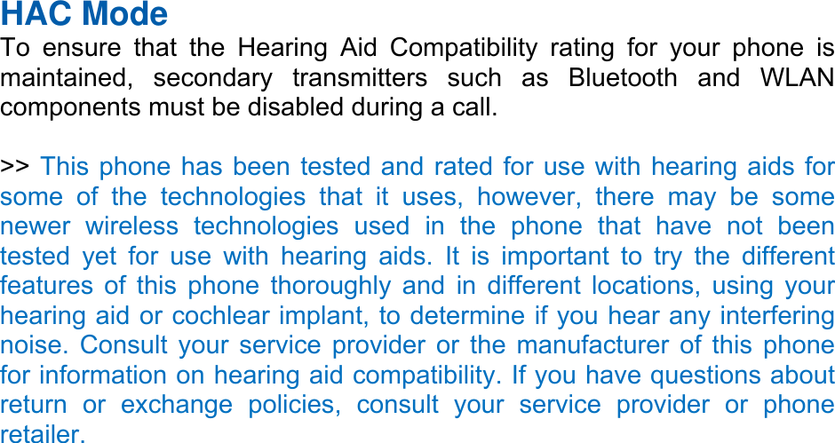 HAC Mode   To ensure that the Hearing Aid Compatibility rating for your phone is maintained, secondary transmitters such as Bluetooth and WLAN components must be disabled during a call.    &gt;&gt; This phone has been tested and rated for use with hearing aids for some of the technologies that it uses, however, there may be some newer wireless technologies used in the phone that have not been tested yet for use with hearing aids. It is important to try the different features of this phone thoroughly and in different locations, using your hearing aid or cochlear implant, to determine if you hear any interfering noise. Consult your service provider or the manufacturer of this phone for information on hearing aid compatibility. If you have questions about return or exchange policies, consult your service provider or phone retailer. 
