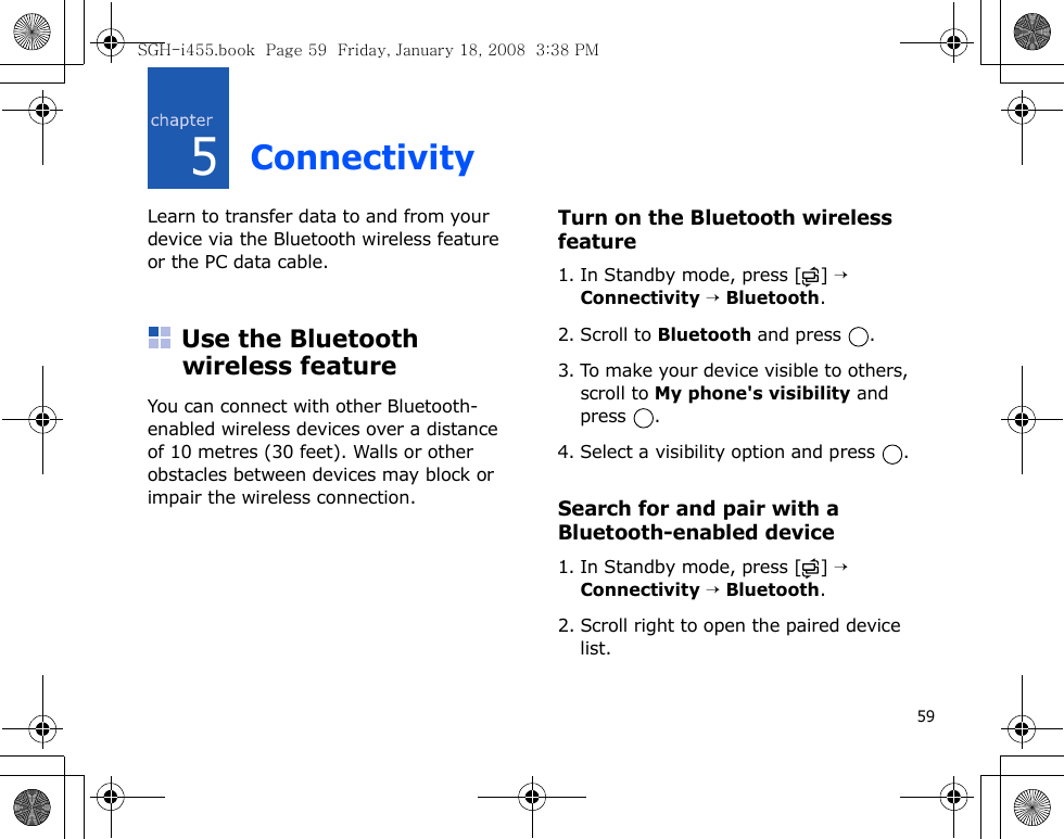 595ConnectivityLearn to transfer data to and from your device via the Bluetooth wireless feature or the PC data cable.Use the Bluetooth wireless featureYou can connect with other Bluetooth-enabled wireless devices over a distance of 10 metres (30 feet). Walls or other obstacles between devices may block or impair the wireless connection.Turn on the Bluetooth wireless feature1. In Standby mode, press [ ] → Connectivity → Bluetooth.2. Scroll to Bluetooth and press  .3. To make your device visible to others, scroll to My phone&apos;s visibility and press .4. Select a visibility option and press  .Search for and pair with a Bluetooth-enabled device1. In Standby mode, press [ ] → Connectivity → Bluetooth.2. Scroll right to open the paired device list.SGH-i455.book  Page 59  Friday, January 18, 2008  3:38 PM