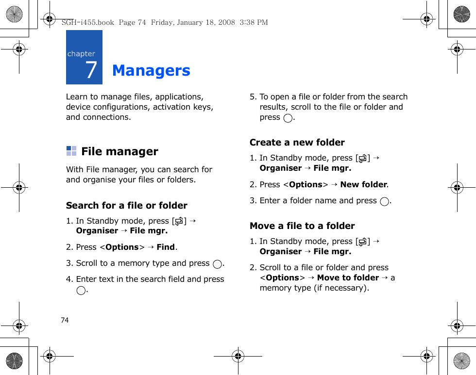 747ManagersLearn to manage files, applications, device configurations, activation keys, and connections.File managerWith File manager, you can search for and organise your files or folders.Search for a file or folder1. In Standby mode, press [ ] → Organiser → File mgr.2. Press &lt;Options&gt; → Find.3. Scroll to a memory type and press  .4. Enter text in the search field and press .5. To open a file or folder from the search results, scroll to the file or folder and press .Create a new folder1. In Standby mode, press [ ] → Organiser → File mgr.2. Press &lt;Options&gt; → New folder.3. Enter a folder name and press  .Move a file to a folder1. In Standby mode, press [ ] → Organiser → File mgr.2. Scroll to a file or folder and press &lt;Options&gt; → Move to folder → a memory type (if necessary).SGH-i455.book  Page 74  Friday, January 18, 2008  3:38 PM