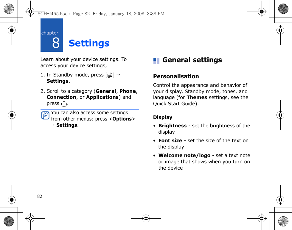 828SettingsLearn about your device settings. To access your device settings, 1. In Standby mode, press [ ] → Settings.2. Scroll to a category (General, Phone, Connection, or Applications) and press .General settingsPersonalisationControl the appearance and behavior of your display, Standby mode, tones, and language (for Themes settings, see the Quick Start Guide).Display•Brightness - set the brightness of the display•Font size - set the size of the text on the display•Welcome note/logo - set a text note or image that shows when you turn on the deviceYou can also access some settings from other menus: press &lt;Options&gt; → Settings.SGH-i455.book  Page 82  Friday, January 18, 2008  3:38 PM