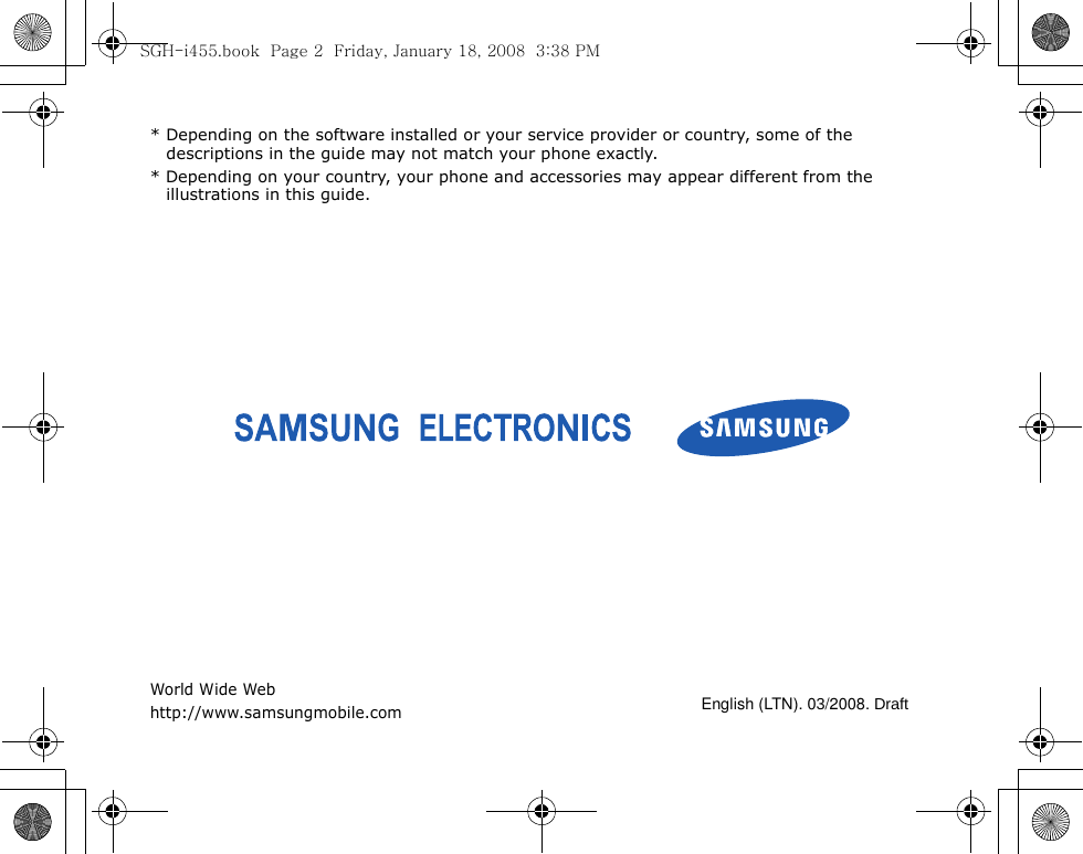 * Depending on the software installed or your service provider or country, some of the descriptions in the guide may not match your phone exactly.* Depending on your country, your phone and accessories may appear different from the illustrations in this guide.World Wide Webhttp://www.samsungmobile.comEnglish (LTN). 03/2008. DraftSGH-i455.book  Page 2  Friday, January 18, 2008  3:38 PM