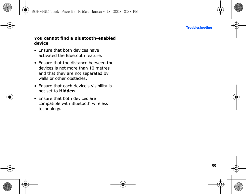 99TroubleshootingYou cannot find a Bluetooth-enabled device• Ensure that both devices have activated the Bluetooth feature.• Ensure that the distance between the devices is not more than 10 metres and that they are not separated by walls or other obstacles.• Ensure that each device&apos;s visibility is not set to Hidden.• Ensure that both devices are compatible with Bluetooth wireless technology.SGH-i455.book  Page 99  Friday, January 18, 2008  3:38 PM