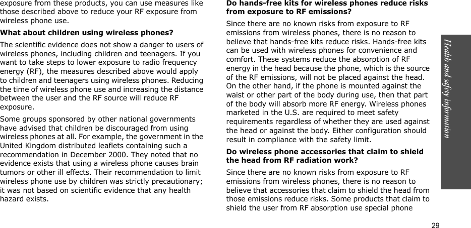 Health and safety information  29exposure from these products, you can use measures like those described above to reduce your RF exposure from wireless phone use.What about children using wireless phones?The scientific evidence does not show a danger to users of wireless phones, including children and teenagers. If you want to take steps to lower exposure to radio frequency energy (RF), the measures described above would apply to children and teenagers using wireless phones. Reducing the time of wireless phone use and increasing the distance between the user and the RF source will reduce RF exposure.Some groups sponsored by other national governments have advised that children be discouraged from using wireless phones at all. For example, the government in the United Kingdom distributed leaflets containing such a recommendation in December 2000. They noted that no evidence exists that using a wireless phone causes brain tumors or other ill effects. Their recommendation to limit wireless phone use by children was strictly precautionary; it was not based on scientific evidence that any health hazard exists.Do hands-free kits for wireless phones reduce risks from exposure to RF emissions?Since there are no known risks from exposure to RF emissions from wireless phones, there is no reason to believe that hands-free kits reduce risks. Hands-free kits can be used with wireless phones for convenience and comfort. These systems reduce the absorption of RF energy in the head because the phone, which is the source of the RF emissions, will not be placed against the head. On the other hand, if the phone is mounted against the waist or other part of the body during use, then that part of the body will absorb more RF energy. Wireless phones marketed in the U.S. are required to meet safety requirements regardless of whether they are used against the head or against the body. Either configuration should result in compliance with the safety limit.Do wireless phone accessories that claim to shield the head from RF radiation work?Since there are no known risks from exposure to RF emissions from wireless phones, there is no reason to believe that accessories that claim to shield the head from those emissions reduce risks. Some products that claim to shield the user from RF absorption use special phone 