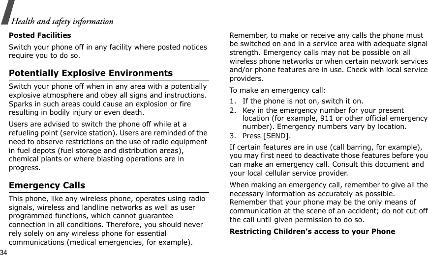 34Health and safety informationPosted FacilitiesSwitch your phone off in any facility where posted notices require you to do so.Potentially Explosive EnvironmentsSwitch your phone off when in any area with a potentially explosive atmosphere and obey all signs and instructions. Sparks in such areas could cause an explosion or fire resulting in bodily injury or even death.Users are advised to switch the phone off while at a refueling point (service station). Users are reminded of the need to observe restrictions on the use of radio equipment in fuel depots (fuel storage and distribution areas), chemical plants or where blasting operations are in progress.Emergency CallsThis phone, like any wireless phone, operates using radio signals, wireless and landline networks as well as user programmed functions, which cannot guarantee connection in all conditions. Therefore, you should never rely solely on any wireless phone for essential communications (medical emergencies, for example).Remember, to make or receive any calls the phone must be switched on and in a service area with adequate signal strength. Emergency calls may not be possible on all wireless phone networks or when certain network services and/or phone features are in use. Check with local service providers.To make an emergency call:1. If the phone is not on, switch it on.2. Key in the emergency number for your present location (for example, 911 or other official emergency number). Emergency numbers vary by location.3. Press [SEND].If certain features are in use (call barring, for example), you may first need to deactivate those features before you can make an emergency call. Consult this document and your local cellular service provider.When making an emergency call, remember to give all the necessary information as accurately as possible. Remember that your phone may be the only means of communication at the scene of an accident; do not cut off the call until given permission to do so.Restricting Children&apos;s access to your Phone