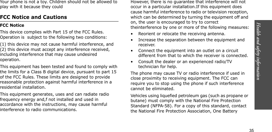 Health and safety information  35Your phone is not a toy. Children should not be allowed to play with it because they couldFCC Notice and CautionsFCC NoticeThis device complies with Part 15 of the FCC Rules. Operation is  subject to the following two conditions:  (1) this device may not cause harmful interference, and (2) this device must accept any interference received, including interference that may cause undesired                 operation.This equipment has been tested and found to comply with the limits for a Class B digital device, pursuant to part 15 of the FCC Rules. These limits are designed to provide reasonable protection against harmful interference in a residential installation.This equipment generates, uses and can radiate radio frequency energy and,f not installed and used in accordance with the instructions, may cause harmful interference to radio communications.However, there is no guarantee that interference will not occur in a particular installation.If this equipment does cause harmful interference to radio or television reception, which can be determined by turning the equipment off and on, the user is encouraged to try to correct theinterference by one or more of the following measures:• Reorient or relocate the receiving antenna. • Increase the separation between the equipment and receiver.• Connect the equipment into an outlet on a circuit different from that to which the receiver is connected.• Consult the dealer or an experienced radio/TV technician for help.The phone may cause TV or radio interference if used in close proximity to receiving equipment. The FCC can require you to stop using the phone if such interference cannot be eliminated.Vehicles using liquefied petroleum gas (such as propane or butane) must comply with the National Fire Protection Standard (NFPA-58). For a copy of this standard, contact the National Fire Protection Association, One Battery 