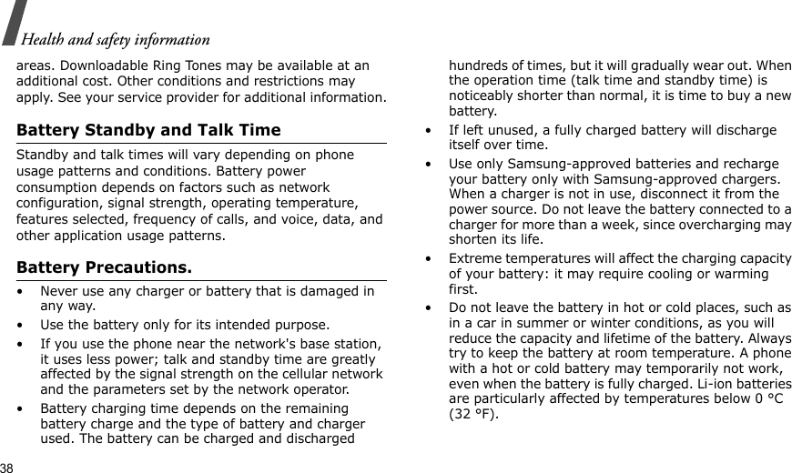 38Health and safety informationareas. Downloadable Ring Tones may be available at an additional cost. Other conditions and restrictions may apply. See your service provider for additional information.Battery Standby and Talk TimeStandby and talk times will vary depending on phone usage patterns and conditions. Battery power consumption depends on factors such as network configuration, signal strength, operating temperature, features selected, frequency of calls, and voice, data, and other application usage patterns. Battery Precautions.• Never use any charger or battery that is damaged in any way.• Use the battery only for its intended purpose.• If you use the phone near the network&apos;s base station, it uses less power; talk and standby time are greatly affected by the signal strength on the cellular network and the parameters set by the network operator.• Battery charging time depends on the remaining battery charge and the type of battery and charger used. The battery can be charged and discharged hundreds of times, but it will gradually wear out. When the operation time (talk time and standby time) is noticeably shorter than normal, it is time to buy a new battery.• If left unused, a fully charged battery will discharge itself over time.• Use only Samsung-approved batteries and recharge your battery only with Samsung-approved chargers. When a charger is not in use, disconnect it from the power source. Do not leave the battery connected to a charger for more than a week, since overcharging may shorten its life.• Extreme temperatures will affect the charging capacity of your battery: it may require cooling or warming first.• Do not leave the battery in hot or cold places, such as in a car in summer or winter conditions, as you will reduce the capacity and lifetime of the battery. Always try to keep the battery at room temperature. A phone with a hot or cold battery may temporarily not work, even when the battery is fully charged. Li-ion batteries are particularly affected by temperatures below 0 °C (32 °F).