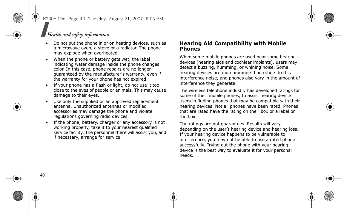 40Health and safety information• Do not put the phone in or on heating devices, such as a microwave oven, a stove or a radiator. The phone may explode when overheated.• When the phone or battery gets wet, the label indicating water damage inside the phone changes color. In this case, phone repairs are no longer guaranteed by the manufacturer&apos;s warranty, even if the warranty for your phone has not expired.• If your phone has a flash or light, do not use it too close to the eyes of people or animals. This may cause damage to their eyes.• Use only the supplied or an approved replacement antenna. Unauthorized antennas or modified accessories may damage the phone and violate regulations governing radio devices.• If the phone, battery, charger or any accessory is not working properly, take it to your nearest qualified service facility. The personnel there will assist you, and if necessary, arrange for service.Hearing Aid Compatibility with Mobile PhonesWhen some mobile phones are used near some hearing devices (hearing aids and cochlear implants), users may detect a buzzing, humming, or whining noise. Some hearing devices are more immune than others to this interference noise, and phones also vary in the amount of interference they generate.The wireless telephone industry has developed ratings for some of their mobile phones, to assist hearing device users in finding phones that may be compatible with their hearing devices. Not all phones have been rated. Phones that are rated have the rating on their box or a label on the box.The ratings are not guarantees. Results will vary depending on the user’s hearing device and hearing loss. If your hearing device happens to be vulnerable to interference, you may not be able to use a rated phone successfully. Trying out the phone with your hearing device is the best way to evaluate it for your personal needs.E760-2.fm  Page 40  Tuesday, August 21, 2007  5:05 PM