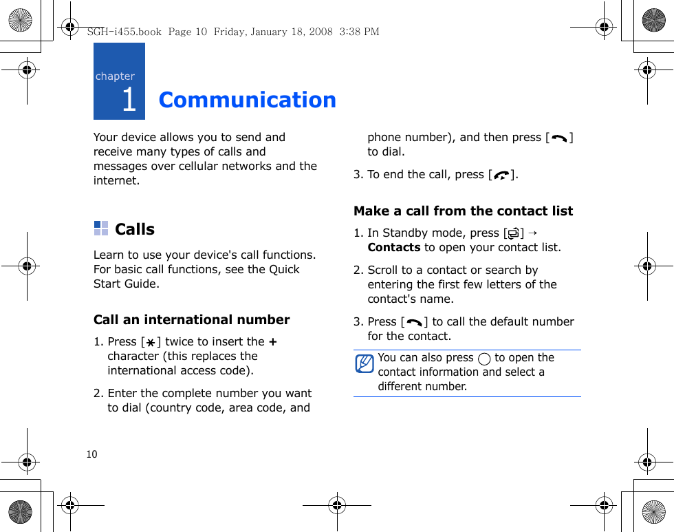 101CommunicationYour device allows you to send and receive many types of calls and messages over cellular networks and the internet.CallsLearn to use your device&apos;s call functions. For basic call functions, see the Quick Start Guide.Call an international number1. Press [ ] twice to insert the + character (this replaces the international access code). 2. Enter the complete number you want to dial (country code, area code, and phone number), and then press [ ] to dial.3. To end the call, press [ ].Make a call from the contact list1. In Standby mode, press [ ] → Contacts to open your contact list.2. Scroll to a contact or search by entering the first few letters of the contact&apos;s name. 3. Press [ ] to call the default number for the contact.You can also press   to open the contact information and select a different number.SGH-i455.book  Page 10  Friday, January 18, 2008  3:38 PM