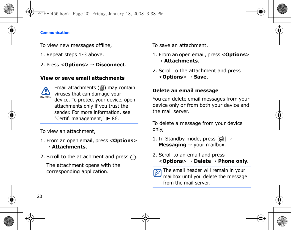 Communication20To view new messages offline,1. Repeat steps 1-3 above.2. Press &lt;Options&gt; → Disconnect.View or save email attachmentsTo view an attachment,1. From an open email, press &lt;Options&gt; → Attachments.2. Scroll to the attachment and press  .The attachment opens with the corresponding application.To save an attachment,1. From an open email, press &lt;Options&gt; → Attachments.2. Scroll to the attachment and press &lt;Options&gt; → Save.Delete an email messageYou can delete email messages from your device only or from both your device and the mail server.To delete a message from your device only,1. In Standby mode, press [ ] → Messaging → your mailbox.2. Scroll to an email and press &lt;Options&gt; → Delete → Phone only.Email attachments ( ) may contain viruses that can damage your device. To protect your device, open attachments only if you trust the sender. For more information, see &quot;Certif. management,&quot; X 86.The email header will remain in your mailbox until you delete the message from the mail server.SGH-i455.book  Page 20  Friday, January 18, 2008  3:38 PM