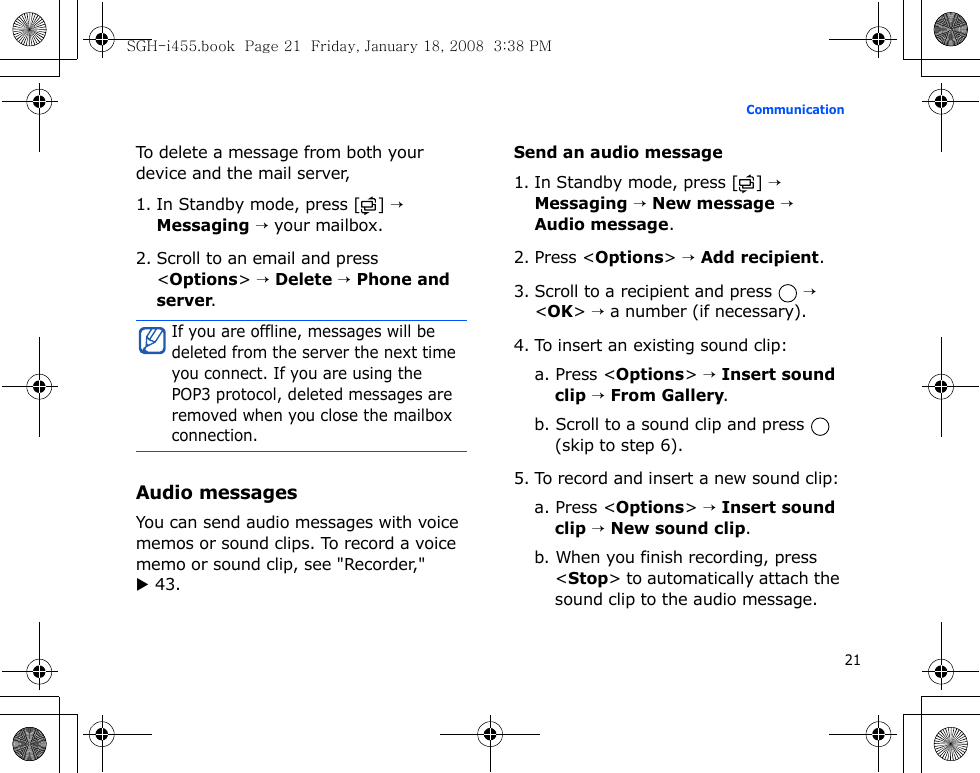 21CommunicationTo delete a message from both your device and the mail server,1. In Standby mode, press [ ] → Messaging → your mailbox.2. Scroll to an email and press &lt;Options&gt; → Delete → Phone and server.Audio messagesYou can send audio messages with voice memos or sound clips. To record a voice memo or sound clip, see &quot;Recorder,&quot; X 43.Send an audio message1. In Standby mode, press [ ] → Messaging → New message → Audio message.2. Press &lt;Options&gt; → Add recipient.3. Scroll to a recipient and press   → &lt;OK&gt; → a number (if necessary).4. To insert an existing sound clip:a. Press &lt;Options&gt; → Insert sound clip → From Gallery.b. Scroll to a sound clip and press   (skip to step 6).5. To record and insert a new sound clip:a. Press &lt;Options&gt; → Insert sound clip → New sound clip.b. When you finish recording, press &lt;Stop&gt; to automatically attach the sound clip to the audio message. If you are offline, messages will be deleted from the server the next time you connect. If you are using the POP3 protocol, deleted messages are removed when you close the mailbox connection.SGH-i455.book  Page 21  Friday, January 18, 2008  3:38 PM