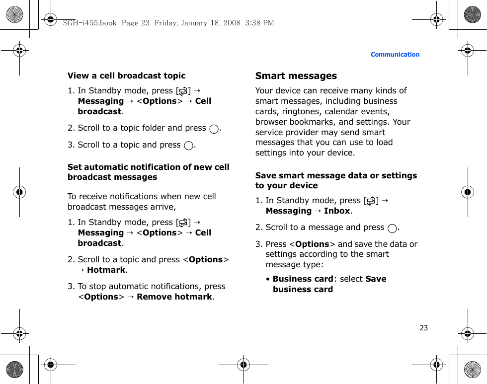 23CommunicationView a cell broadcast topic1. In Standby mode, press [ ] → Messaging → &lt;Options&gt; → Cell broadcast.2. Scroll to a topic folder and press  .3. Scroll to a topic and press  .Set automatic notification of new cell broadcast messagesTo receive notifications when new cell broadcast messages arrive,1. In Standby mode, press [ ] → Messaging → &lt;Options&gt; → Cell broadcast.2. Scroll to a topic and press &lt;Options&gt; → Hotmark.3. To stop automatic notifications, press &lt;Options&gt; → Remove hotmark.Smart messagesYour device can receive many kinds of smart messages, including business cards, ringtones, calendar events, browser bookmarks, and settings. Your service provider may send smart messages that you can use to load settings into your device.Save smart message data or settings to your device1. In Standby mode, press [ ] → Messaging → Inbox.2. Scroll to a message and press  .3. Press &lt;Options&gt; and save the data or settings according to the smart message type:• Business card: select Save business cardSGH-i455.book  Page 23  Friday, January 18, 2008  3:38 PM