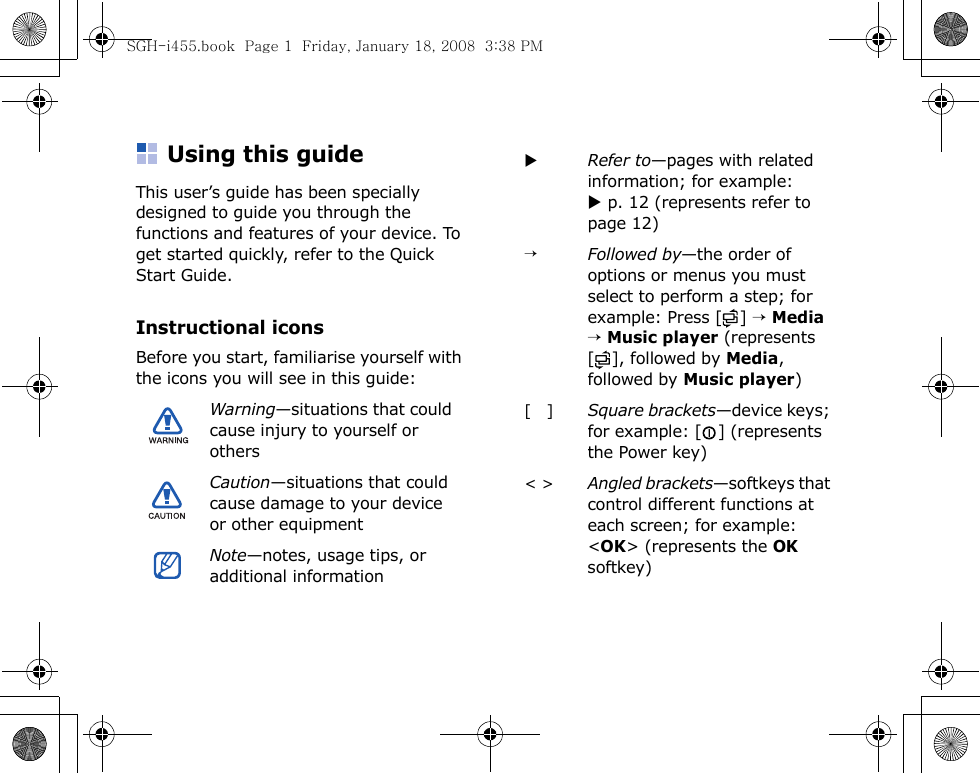 Using this guideThis user’s guide has been specially designed to guide you through the functions and features of your device. To get started quickly, refer to the Quick Start Guide.Instructional iconsBefore you start, familiarise yourself with the icons you will see in this guide:Warning—situations that could cause injury to yourself or othersCaution—situations that could cause damage to your device or other equipmentNote—notes, usage tips, or additional informationXRefer to—pages with related information; for example: X p. 12 (represents refer to page 12)→Followed by—the order of options or menus you must select to perform a step; for example: Press [ ] → Media → Music player (represents [ ], followed by Media, followed by Music player)[   ]Square brackets—device keys; for example: [ ] (represents the Power key)&lt; &gt;Angled brackets—softkeys that control different functions at each screen; for example: &lt;OK&gt; (represents the OK softkey)SGH-i455.book  Page 1  Friday, January 18, 2008  3:38 PM