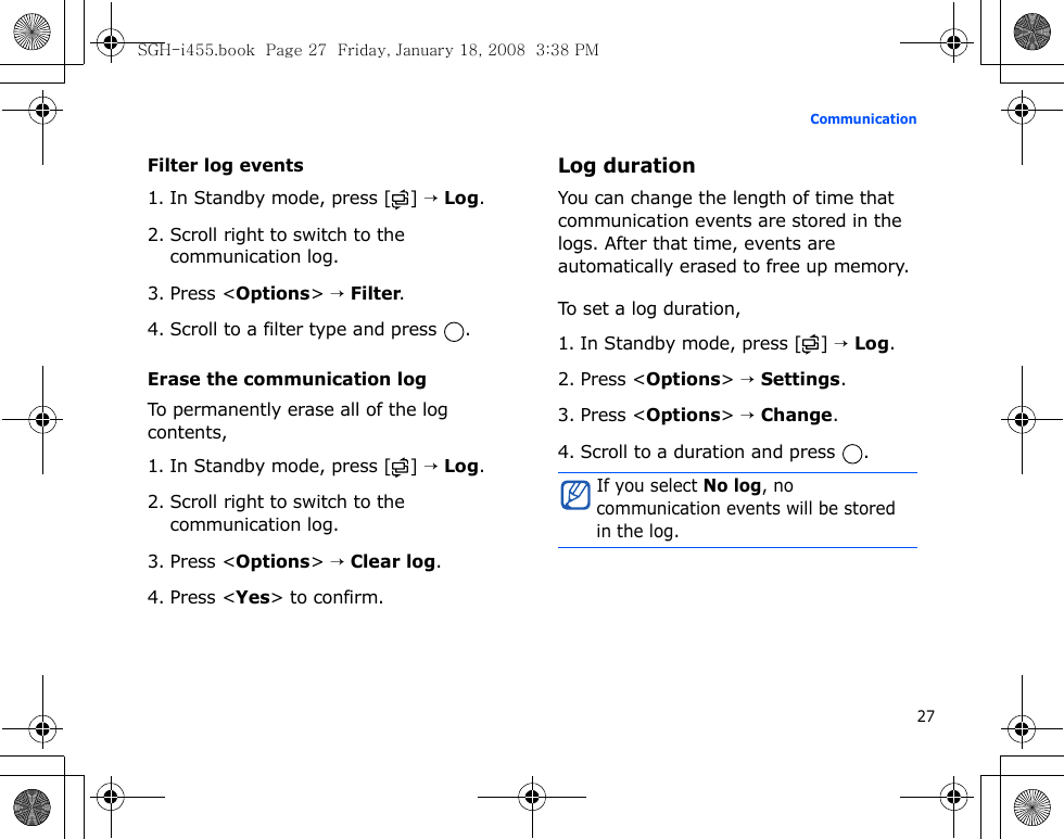 27CommunicationFilter log events1. In Standby mode, press [ ] → Log.2. Scroll right to switch to the communication log.3. Press &lt;Options&gt; → Filter.4. Scroll to a filter type and press  .Erase the communication logTo permanently erase all of the log contents,1. In Standby mode, press [ ] → Log.2. Scroll right to switch to the communication log.3. Press &lt;Options&gt; → Clear log.4. Press &lt;Yes&gt; to confirm.Log durationYou can change the length of time that communication events are stored in the logs. After that time, events are automatically erased to free up memory.To set a log duration,1. In Standby mode, press [ ] → Log.2. Press &lt;Options&gt; → Settings.3. Press &lt;Options&gt; → Change.4. Scroll to a duration and press  .If you select No log, no communication events will be stored in the log.SGH-i455.book  Page 27  Friday, January 18, 2008  3:38 PM