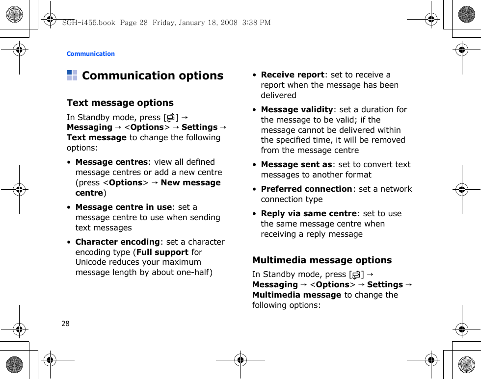 Communication28Communication optionsText message optionsIn Standby mode, press [ ] → Messaging → &lt;Options&gt; → Settings → Text message to change the following options:•Message centres: view all defined message centres or add a new centre (press &lt;Options&gt; → New message centre) •Message centre in use: set a message centre to use when sending text messages•Character encoding: set a character encoding type (Full support for Unicode reduces your maximum message length by about one-half)•Receive report: set to receive a report when the message has been delivered•Message validity: set a duration for the message to be valid; if the message cannot be delivered within the specified time, it will be removed from the message centre•Message sent as: set to convert text messages to another format•Preferred connection: set a network connection type•Reply via same centre: set to use the same message centre when receiving a reply messageMultimedia message optionsIn Standby mode, press [ ] → Messaging → &lt;Options&gt; → Settings → Multimedia message to change the following options:SGH-i455.book  Page 28  Friday, January 18, 2008  3:38 PM