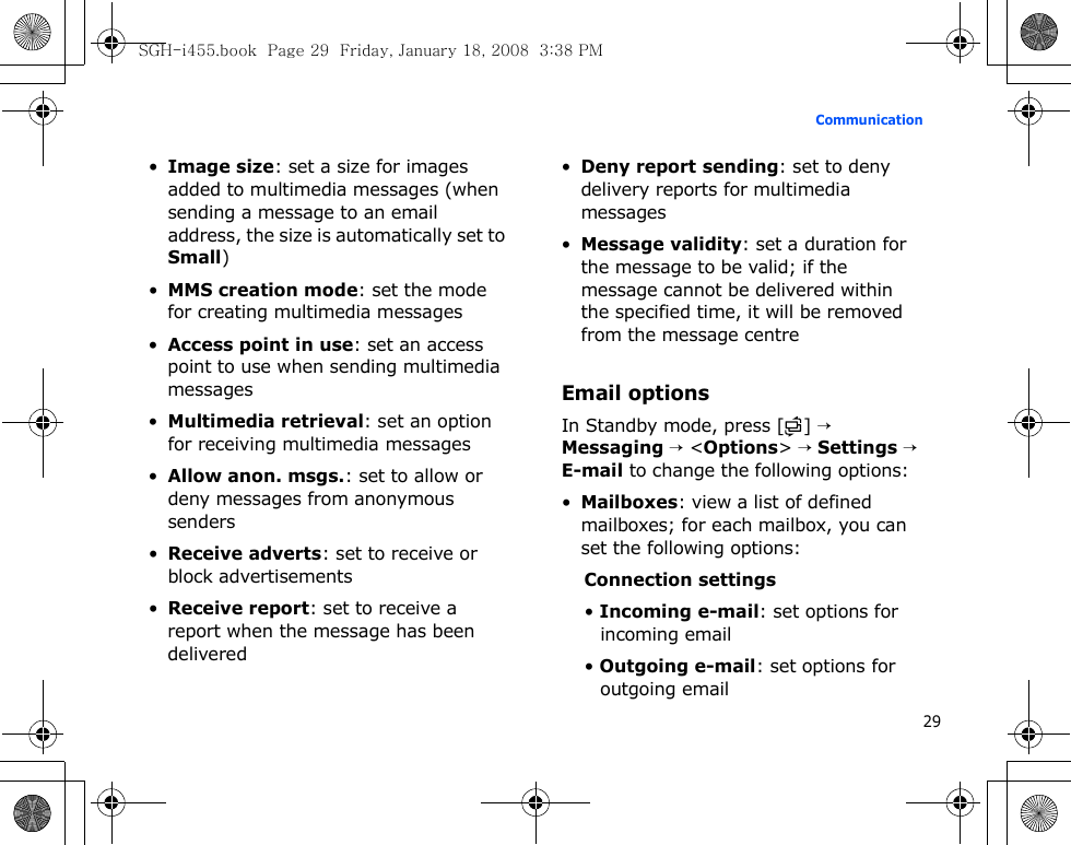 29Communication•Image size: set a size for images added to multimedia messages (when sending a message to an email address, the size is automatically set to Small)•MMS creation mode: set the mode for creating multimedia messages•Access point in use: set an access point to use when sending multimedia messages•Multimedia retrieval: set an option for receiving multimedia messages•Allow anon. msgs.: set to allow or deny messages from anonymous senders•Receive adverts: set to receive or block advertisements•Receive report: set to receive a report when the message has been delivered•Deny report sending: set to deny delivery reports for multimedia messages•Message validity: set a duration for the message to be valid; if the message cannot be delivered within the specified time, it will be removed from the message centreEmail optionsIn Standby mode, press [ ] → Messaging → &lt;Options&gt; → Settings → E-mail to change the following options:•Mailboxes: view a list of defined mailboxes; for each mailbox, you can set the following options:Connection settings• Incoming e-mail: set options for incoming email• Outgoing e-mail: set options for outgoing emailSGH-i455.book  Page 29  Friday, January 18, 2008  3:38 PM