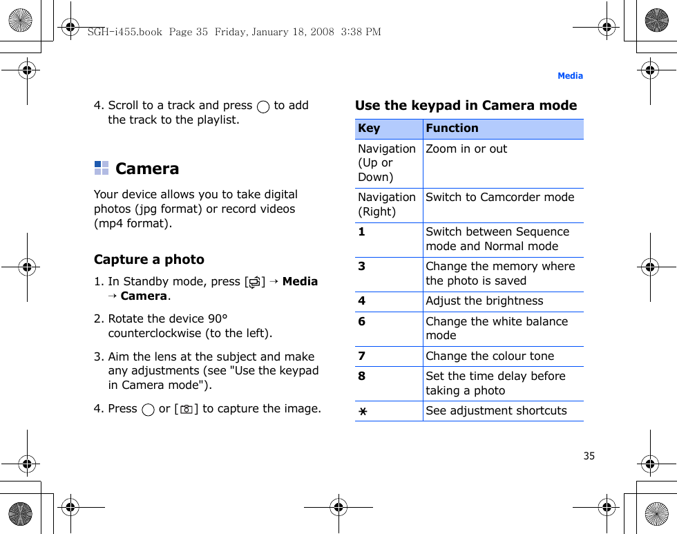 35Media4. Scroll to a track and press   to add the track to the playlist.CameraYour device allows you to take digital photos (jpg format) or record videos (mp4 format).Capture a photo1. In Standby mode, press [ ] → Media → Camera.2. Rotate the device 90° counterclockwise (to the left).3. Aim the lens at the subject and make any adjustments (see &quot;Use the keypad in Camera mode&quot;).4. Press   or [ ] to capture the image.Use the keypad in Camera modeKey FunctionNavigation (Up or Down)Zoom in or outNavigation (Right)Switch to Camcorder mode1Switch between Sequence mode and Normal mode3Change the memory where the photo is saved4Adjust the brightness6Change the white balance mode7Change the colour tone8Set the time delay before taking a photoSee adjustment shortcutsSGH-i455.book  Page 35  Friday, January 18, 2008  3:38 PM