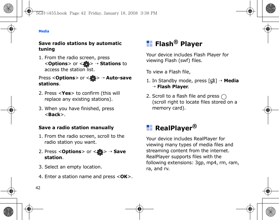 Media42Save radio stations by automatic tuning1. From the radio screen, press &lt;Options&gt; or &lt; &gt; → Stations to access the station list.Press &lt;Options&gt; or &lt; &gt; → Auto-save stations.2. Press &lt;Yes&gt; to confirm (this will replace any existing stations).3. When you have finished, press &lt;Back&gt;.Save a radio station manually1. From the radio screen, scroll to the radio station you want.2. Press &lt;Options&gt; or &lt; &gt; → Save station.3. Select an empty location. 4. Enter a station name and press &lt;OK&gt;.Flash® PlayerYour device includes Flash Player for viewing Flash (swf) files. To view a Flash file, 1. In Standby mode, press [ ] → Media → Flash Player.2. Scroll to a flash file and press   (scroll right to locate files stored on a memory card).RealPlayer®Your device includes RealPlayer for viewing many types of media files and streaming content from the internet. RealPlayer supports files with the following extensions: 3gp, mp4, rm, ram, ra, and rv.SGH-i455.book  Page 42  Friday, January 18, 2008  3:38 PM