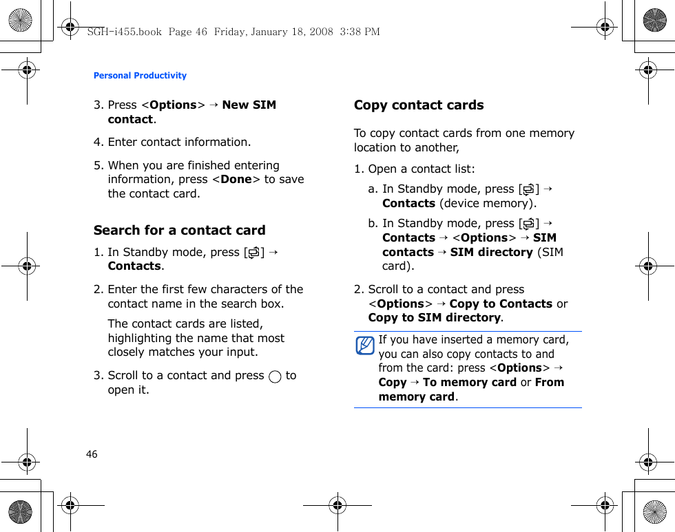 Personal Productivity463. Press &lt;Options&gt; → New SIM contact.4. Enter contact information.5. When you are finished entering information, press &lt;Done&gt; to save the contact card.Search for a contact card1. In Standby mode, press [ ] → Contacts.2. Enter the first few characters of the contact name in the search box.The contact cards are listed, highlighting the name that most closely matches your input.3. Scroll to a contact and press   to open it.Copy contact cardsTo copy contact cards from one memory location to another, 1. Open a contact list:a. In Standby mode, press [ ] → Contacts (device memory).b. In Standby mode, press [ ] → Contacts → &lt;Options&gt; → SIM contacts → SIM directory (SIM card).2. Scroll to a contact and press &lt;Options&gt; → Copy to Contacts or Copy to SIM directory.If you have inserted a memory card, you can also copy contacts to and from the card: press &lt;Options&gt; → Copy → To memory card or From memory card.SGH-i455.book  Page 46  Friday, January 18, 2008  3:38 PM