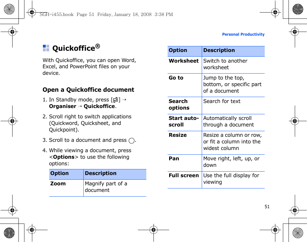 51Personal ProductivityQuickoffice®With Quickoffice, you can open Word, Excel, and PowerPoint files on your device.Open a Quickoffice document1. In Standby mode, press [ ] → Organiser → Quickoffice.2. Scroll right to switch applications (Quickword, Quicksheet, and Quickpoint).3. Scroll to a document and press  .4. While viewing a document, press &lt;Options&gt; to use the following options:Option DescriptionZoomMagnify part of a documentWorksheetSwitch to another worksheetGo toJump to the top, bottom, or specific part of a documentSearch optionsSearch for textStart auto- scrollAutomatically scroll through a documentResizeResize a column or row, or fit a column into the widest columnPanMove right, left, up, or downFull screenUse the full display for viewingOption DescriptionSGH-i455.book  Page 51  Friday, January 18, 2008  3:38 PM