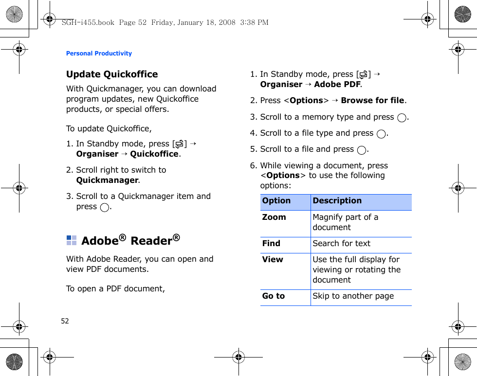 Personal Productivity52Update QuickofficeWith Quickmanager, you can download program updates, new Quickoffice products, or special offers.To update Quickoffice,1. In Standby mode, press [ ] → Organiser → Quickoffice.2. Scroll right to switch to Quickmanager.3. Scroll to a Quickmanager item and press .Adobe® Reader®With Adobe Reader, you can open and view PDF documents. To open a PDF document, 1. In Standby mode, press [ ] → Organiser → Adobe PDF.2. Press &lt;Options&gt; → Browse for file.3. Scroll to a memory type and press  .4. Scroll to a file type and press  .5. Scroll to a file and press  .6. While viewing a document, press &lt;Options&gt; to use the following options:Option DescriptionZoomMagnify part of a documentFindSearch for textViewUse the full display for viewing or rotating the documentGo to Skip to another pageSGH-i455.book  Page 52  Friday, January 18, 2008  3:38 PM