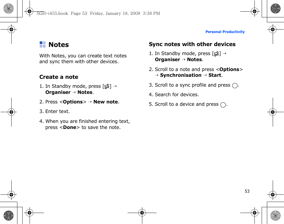 53Personal ProductivityNotesWith Notes, you can create text notes and sync them with other devices.Create a note1. In Standby mode, press [ ] → Organiser → Notes.2. Press &lt;Options&gt; → New note.3. Enter text.4. When you are finished entering text, press &lt;Done&gt; to save the note.Sync notes with other devices1. In Standby mode, press [ ] → Organiser → Notes.2. Scroll to a note and press &lt;Options&gt; → Synchronisation → Start.3. Scroll to a sync profile and press  .4. Search for devices.5. Scroll to a device and press  .SGH-i455.book  Page 53  Friday, January 18, 2008  3:38 PM