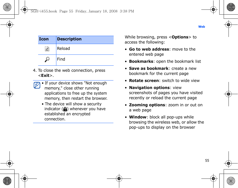 55Web4. To close the web connection, press &lt;Exit&gt;.While browsing, press &lt;Options&gt; to access the following:•Go to web address: move to the entered web page•Bookmarks: open the bookmark list•Save as bookmark: create a new bookmark for the current page•Rotate screen: switch to wide view•Navigation options: view screenshots of pages you have visited recently or reload the current page•Zooming options: zoom in or out on a web page•Window: block all pop-ups while browsing the wireless web, or allow the pop-ups to display on the browserReloadFind• If your device shows &quot;Not enough memory,&quot; close other running applications to free up the system memory, then restart the browser.• The device will show a security indicator ( ) whenever you have established an encrypted connection.Icon DescriptionSGH-i455.book  Page 55  Friday, January 18, 2008  3:38 PM