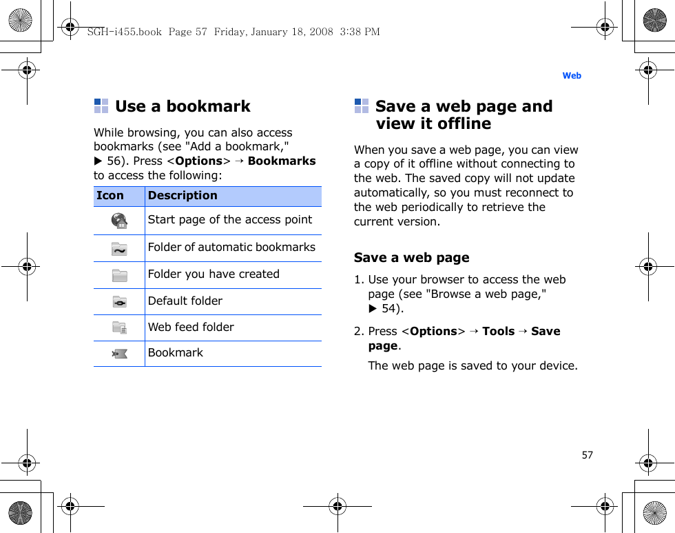 57WebUse a bookmarkWhile browsing, you can also access bookmarks (see &quot;Add a bookmark,&quot; X 56). Press &lt;Options&gt; → Bookmarks to access the following:Save a web page and view it offlineWhen you save a web page, you can view a copy of it offline without connecting to the web. The saved copy will not update automatically, so you must reconnect to the web periodically to retrieve the current version. Save a web page1. Use your browser to access the web page (see &quot;Browse a web page,&quot; X 54).2. Press &lt;Options&gt; → Tools → Save page.The web page is saved to your device.Icon DescriptionStart page of the access pointFolder of automatic bookmarks Folder you have createdDefault folderWeb feed folderBookmarkSGH-i455.book  Page 57  Friday, January 18, 2008  3:38 PM
