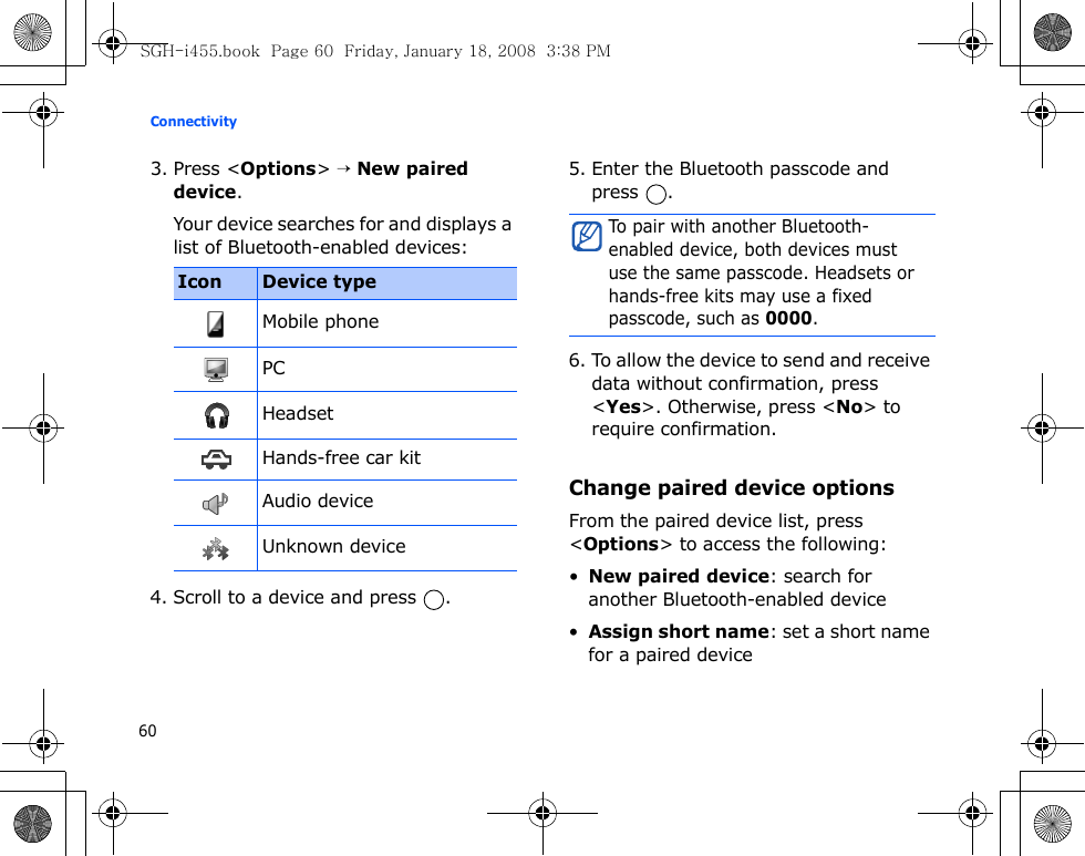 Connectivity603. Press &lt;Options&gt; → New paired device.Your device searches for and displays a list of Bluetooth-enabled devices:4. Scroll to a device and press  .5. Enter the Bluetooth passcode and press .6. To allow the device to send and receive data without confirmation, press &lt;Yes&gt;. Otherwise, press &lt;No&gt; to require confirmation.Change paired device optionsFrom the paired device list, press &lt;Options&gt; to access the following:•New paired device: search for another Bluetooth-enabled device•Assign short name: set a short name for a paired deviceIcon Device typeMobile phonePCHeadsetHands-free car kitAudio deviceUnknown deviceTo pair with another Bluetooth-enabled device, both devices must use the same passcode. Headsets or hands-free kits may use a fixed passcode, such as 0000.SGH-i455.book  Page 60  Friday, January 18, 2008  3:38 PM