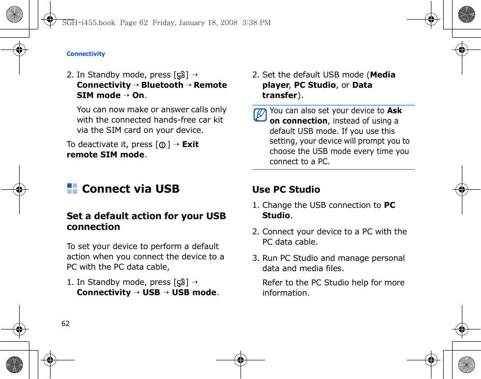 Connectivity622. In Standby mode, press [ ] → Connectivity → Bluetooth → Remote SIM mode → On. You can now make or answer calls only with the connected hands-free car kit via the SIM card on your device.To deactivate it, press [ ] → Exit remote SIM mode.Connect via USBSet a default action for your USB connectionTo set your device to perform a default action when you connect the device to a PC with the PC data cable,1. In Standby mode, press [ ] → Connectivity → USB → USB mode.2. Set the default USB mode (Media player, PC Studio, or Data transfer).Use PC Studio1. Change the USB connection to PC Studio.2. Connect your device to a PC with the PC data cable.3. Run PC Studio and manage personal data and media files.Refer to the PC Studio help for more information.You can also set your device to Ask on connection, instead of using a default USB mode. If you use this setting, your device will prompt you to choose the USB mode every time you connect to a PC.SGH-i455.book  Page 62  Friday, January 18, 2008  3:38 PM