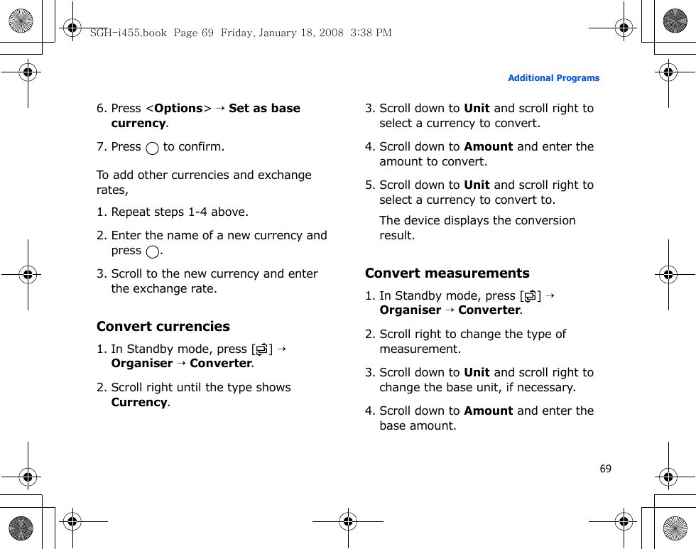 69Additional Programs6. Press &lt;Options&gt; → Set as base currency.7. Press   to confirm.To add other currencies and exchange rates,1. Repeat steps 1-4 above.2. Enter the name of a new currency and press .3. Scroll to the new currency and enter the exchange rate.Convert currencies1. In Standby mode, press [ ] → Organiser → Converter.2. Scroll right until the type shows Currency.3. Scroll down to Unit and scroll right to select a currency to convert.4. Scroll down to Amount and enter the amount to convert.5. Scroll down to Unit and scroll right to select a currency to convert to.The device displays the conversion result.Convert measurements1. In Standby mode, press [ ] → Organiser → Converter.2. Scroll right to change the type of measurement.3. Scroll down to Unit and scroll right to change the base unit, if necessary.4. Scroll down to Amount and enter the base amount.SGH-i455.book  Page 69  Friday, January 18, 2008  3:38 PM