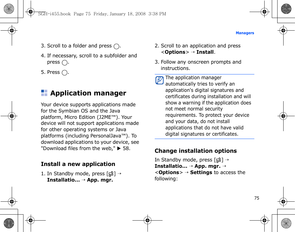 75Managers3. Scroll to a folder and press  .4. If necessary, scroll to a subfolder and press .5. Press .Application managerYour device supports applications made for the Symbian OS and the Java platform, Micro Edition (J2ME™). Your device will not support applications made for other operating systems or Java platforms (including PersonalJava™). To download applications to your device, see &quot;Download files from the web,&quot; X 58.Install a new application1. In Standby mode, press [ ] → Installatio... → App. mgr.2. Scroll to an application and press &lt;Options&gt; → Install.3. Follow any onscreen prompts and instructions.Change installation optionsIn Standby mode, press [ ] → Installatio... → App. mgr. → &lt;Options&gt; → Settings to access the following:The application manager automatically tries to verify an application&apos;s digital signatures and certificates during installation and will show a warning if the application does not meet normal security requirements. To protect your device and your data, do not install applications that do not have valid digital signatures or certificates.SGH-i455.book  Page 75  Friday, January 18, 2008  3:38 PM