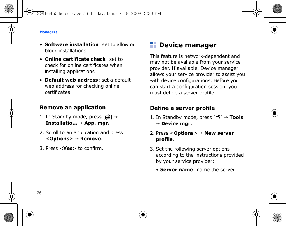 Managers76•Software installation: set to allow or block installations•Online certificate check: set to check for online certificates when installing applications•Default web address: set a default web address for checking online certificatesRemove an application1. In Standby mode, press [ ] → Installatio... → App. mgr.2. Scroll to an application and press &lt;Options&gt; → Remove.3. Press &lt;Yes&gt; to confirm.Device managerThis feature is network-dependent and may not be available from your service provider. If available, Device manager allows your service provider to assist you with device configurations. Before you can start a configuration session, you must define a server profile.Define a server profile1. In Standby mode, press [ ] → Tools → Device mgr.2. Press &lt;Options&gt; → New server profile.3. Set the following server options according to the instructions provided by your service provider:• Server name: name the serverSGH-i455.book  Page 76  Friday, January 18, 2008  3:38 PM