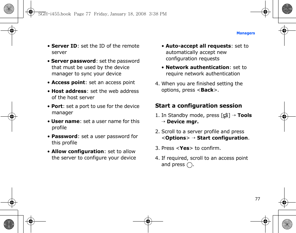 77Managers• Server ID: set the ID of the remote server• Server password: set the password that must be used by the device manager to sync your device• Access point: set an access point• Host address: set the web address of the host server• Port: set a port to use for the device manager• User name: set a user name for this profile• Password: set a user password for this profile• Allow configuration: set to allow the server to configure your device• Auto-accept all requests: set to automatically accept new configuration requests• Network authentication: set to require network authentication4. When you are finished setting the options, press &lt;Back&gt;.Start a configuration session1. In Standby mode, press [ ] → Tools → Device mgr.2. Scroll to a server profile and press &lt;Options&gt; → Start configuration.3. Press &lt;Yes&gt; to confirm.4. If required, scroll to an access point and press  .SGH-i455.book  Page 77  Friday, January 18, 2008  3:38 PM