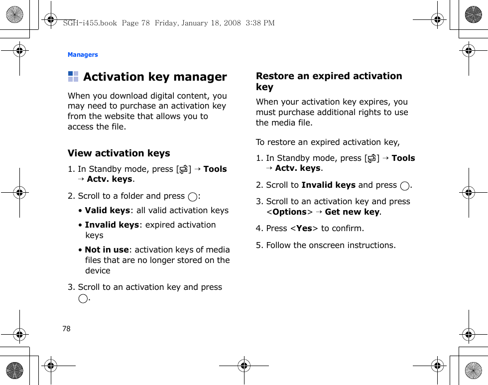 Managers78Activation key managerWhen you download digital content, you may need to purchase an activation key from the website that allows you to access the file.View activation keys1. In Standby mode, press [ ] → Tools → Actv. keys.2. Scroll to a folder and press  :• Valid keys: all valid activation keys• Invalid keys: expired activation keys• Not in use: activation keys of media files that are no longer stored on the device3. Scroll to an activation key and press .Restore an expired activation keyWhen your activation key expires, you must purchase additional rights to use the media file. To restore an expired activation key,1. In Standby mode, press [ ] → Tools → Actv. keys.2. Scroll to Invalid keys and press  .3. Scroll to an activation key and press &lt;Options&gt; → Get new key.4. Press &lt;Yes&gt; to confirm.5. Follow the onscreen instructions.SGH-i455.book  Page 78  Friday, January 18, 2008  3:38 PM