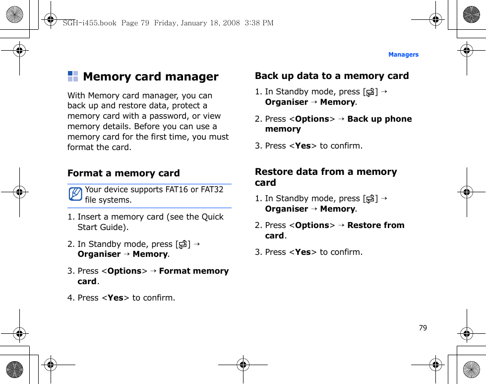 79ManagersMemory card managerWith Memory card manager, you can back up and restore data, protect a memory card with a password, or view memory details. Before you can use a memory card for the first time, you must format the card.Format a memory card1. Insert a memory card (see the Quick Start Guide).2. In Standby mode, press [ ] → Organiser → Memory.3. Press &lt;Options&gt; → Format memory card.4. Press &lt;Yes&gt; to confirm.Back up data to a memory card1. In Standby mode, press [ ] → Organiser → Memory.2. Press &lt;Options&gt; → Back up phone memory3. Press &lt;Yes&gt; to confirm.Restore data from a memory card1. In Standby mode, press [ ] → Organiser → Memory.2. Press &lt;Options&gt; → Restore from card.3. Press &lt;Yes&gt; to confirm.Your device supports FAT16 or FAT32 file systems.SGH-i455.book  Page 79  Friday, January 18, 2008  3:38 PM