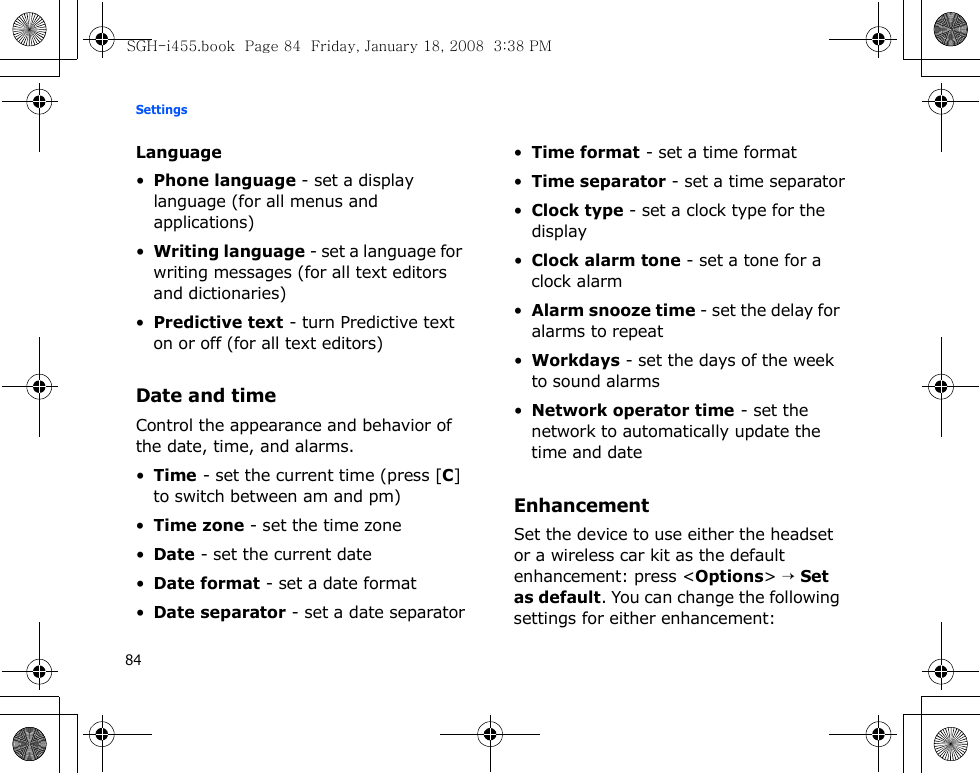 Settings84Language•Phone language - set a display language (for all menus and applications)•Writing language - set a language for writing messages (for all text editors and dictionaries)•Predictive text - turn Predictive text on or off (for all text editors)Date and timeControl the appearance and behavior of the date, time, and alarms.•Time - set the current time (press [C] to switch between am and pm)•Time zone - set the time zone•Date - set the current date•Date format - set a date format•Date separator - set a date separator•Time format - set a time format•Time separator - set a time separator•Clock type - set a clock type for the display•Clock alarm tone - set a tone for a clock alarm•Alarm snooze time - set the delay for alarms to repeat•Workdays - set the days of the week to sound alarms•Network operator time - set the network to automatically update the time and dateEnhancementSet the device to use either the headset or a wireless car kit as the default enhancement: press &lt;Options&gt; → Set as default. You can change the following settings for either enhancement:SGH-i455.book  Page 84  Friday, January 18, 2008  3:38 PM