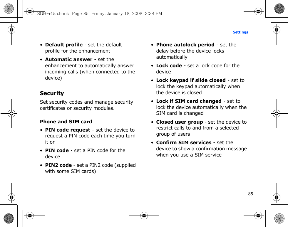 85Settings•Default profile - set the default profile for the enhancement•Automatic answer - set the enhancement to automatically answer incoming calls (when connected to the device)SecuritySet security codes and manage security certificates or security modules.Phone and SIM card•PIN code request - set the device to request a PIN code each time you turn it on•PIN code - set a PIN code for the device•PIN2 code - set a PIN2 code (supplied with some SIM cards)•Phone autolock period - set the delay before the device locks automatically•Lock code - set a lock code for the device•Lock keypad if slide closed - set to lock the keypad automatically when the device is closed•Lock if SIM card changed - set to lock the device automatically when the SIM card is changed•Closed user group - set the device to restrict calls to and from a selected group of users•Confirm SIM services - set the device to show a confirmation message when you use a SIM serviceSGH-i455.book  Page 85  Friday, January 18, 2008  3:38 PM