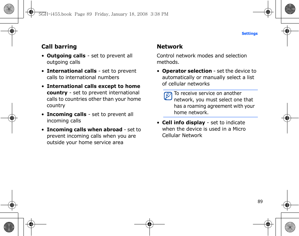 89SettingsCall barring•Outgoing calls - set to prevent all outgoing calls•International calls - set to prevent calls to international numbers•International calls except to home country - set to prevent international calls to countries other than your home country•Incoming calls - set to prevent all incoming calls•Incoming calls when abroad - set to prevent incoming calls when you are outside your home service areaNetworkControl network modes and selection methods.•Operator selection - set the device to automatically or manually select a list of cellular networks•Cell info display - set to indicate when the device is used in a Micro Cellular NetworkTo receive service on another network, you must select one that has a roaming agreement with your home network.SGH-i455.book  Page 89  Friday, January 18, 2008  3:38 PM