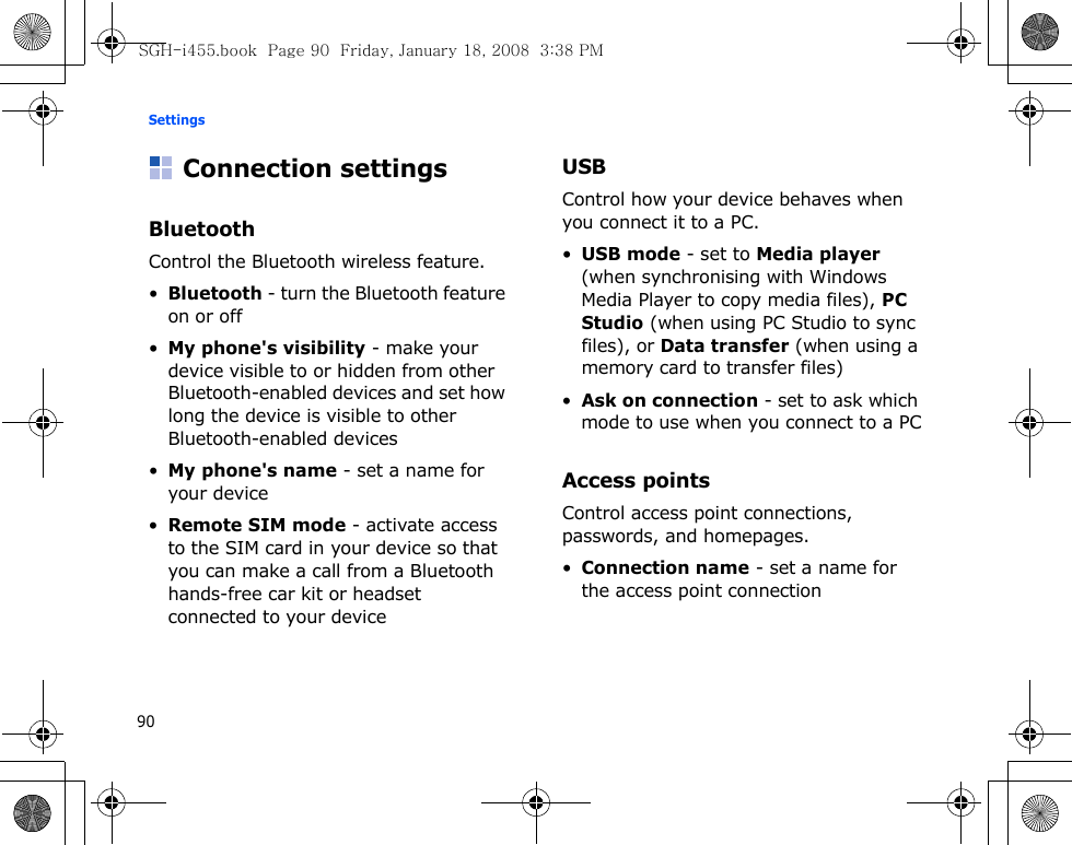 Settings90Connection settingsBluetoothControl the Bluetooth wireless feature.•Bluetooth - turn the Bluetooth feature on or off•My phone&apos;s visibility - make your device visible to or hidden from other Bluetooth-enabled devices and set how long the device is visible to other Bluetooth-enabled devices•My phone&apos;s name - set a name for your device•Remote SIM mode - activate access to the SIM card in your device so that you can make a call from a Bluetooth hands-free car kit or headset connected to your deviceUSBControl how your device behaves when you connect it to a PC.•USB mode - set to Media player (when synchronising with Windows Media Player to copy media files), PC Studio (when using PC Studio to sync files), or Data transfer (when using a memory card to transfer files)•Ask on connection - set to ask which mode to use when you connect to a PCAccess pointsControl access point connections, passwords, and homepages.•Connection name - set a name for the access point connectionSGH-i455.book  Page 90  Friday, January 18, 2008  3:38 PM