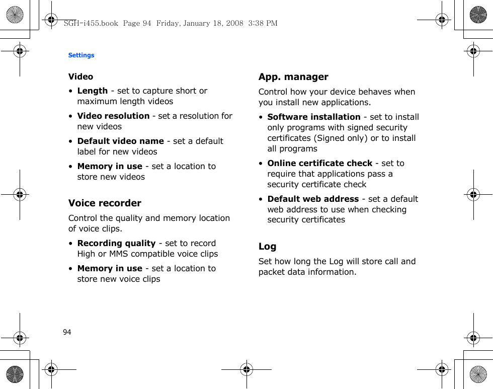 Settings94Video•Length - set to capture short or maximum length videos•Video resolution - set a resolution for new videos•Default video name - set a default label for new videos•Memory in use - set a location to store new videosVoice recorderControl the quality and memory location of voice clips.•Recording quality - set to record High or MMS compatible voice clips•Memory in use - set a location to store new voice clipsApp. managerControl how your device behaves when you install new applications.•Software installation - set to install only programs with signed security certificates (Signed only) or to install all programs•Online certificate check - set to require that applications pass a security certificate check•Default web address - set a default web address to use when checking security certificatesLogSet how long the Log will store call and packet data information.SGH-i455.book  Page 94  Friday, January 18, 2008  3:38 PM