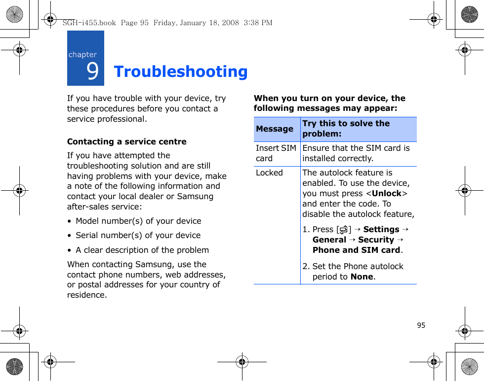 959TroubleshootingIf you have trouble with your device, try these procedures before you contact a service professional.Contacting a service centreIf you have attempted the troubleshooting solution and are still having problems with your device, make a note of the following information and contact your local dealer or Samsung after-sales service:• Model number(s) of your device• Serial number(s) of your device• A clear description of the problemWhen contacting Samsung, use the contact phone numbers, web addresses, or postal addresses for your country of residence.When you turn on your device, the following messages may appear:Message Try this to solve the problem:Insert SIM cardEnsure that the SIM card is installed correctly.Locked The autolock feature is enabled. To use the device, you must press &lt;Unlock&gt; and enter the code. To disable the autolock feature,1. Press [ ] → Settings → General → Security → Phone and SIM card. 2. Set the Phone autolock period to None.SGH-i455.book  Page 95  Friday, January 18, 2008  3:38 PM