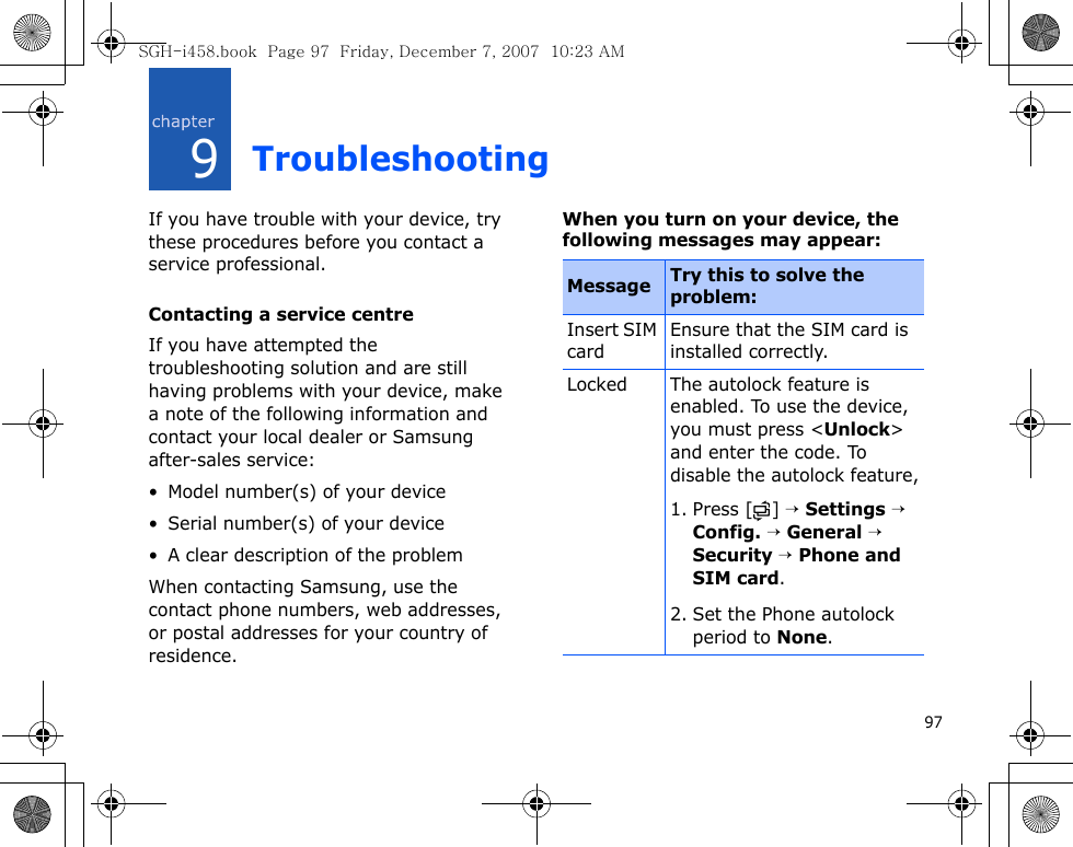 979TroubleshootingIf you have trouble with your device, try these procedures before you contact a service professional.Contacting a service centreIf you have attempted the troubleshooting solution and are still having problems with your device, make a note of the following information and contact your local dealer or Samsung after-sales service:• Model number(s) of your device• Serial number(s) of your device• A clear description of the problemWhen contacting Samsung, use the contact phone numbers, web addresses, or postal addresses for your country of residence.When you turn on your device, the following messages may appear:Message Try this to solve the problem:Insert SIM cardEnsure that the SIM card is installed correctly.Locked The autolock feature is enabled. To use the device, you must press &lt;Unlock&gt; and enter the code. To disable the autolock feature,1. Press [ ] → Settings → Config. → General → Security → Phone and SIM card. 2. Set the Phone autolock period to None.SGH-i458.book  Page 97  Friday, December 7, 2007  10:23 AM