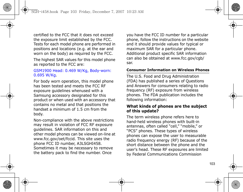 103certified to the FCC that it does not exceed the exposure limit established by the FCC. Tests for each model phone are performed in positions and locations (e.g. at the ear and worn on the body) as required by the FCC.  The highest SAR values for this model phone as reported to the FCC are: GSM1900 Head: 0.469 W/Kg, Body-worn: 0.695 W/Kg.For body worn operation, this model phone has been tested and meets the FCC RF exposure guidelines whenused with a Samsung accessory designated for this product or when used with an accessory that contains no metal and that positions the handset a minimum of 1.5 cm from the body. Non-compliance with the above restrictions may result in violation of FCC RF exposure guidelines. SAR information on this and other model phones can be viewed on-line at www.fcc.gov/oet/fccid. This site uses the phone FCC ID number, A3LSGHI458. Sometimes it may be necessary to remove the battery pack to find the number. Once you have the FCC ID number for a particular phone, follow the instructions on the website and it should provide values for typical or maximum SAR for a particular phone. Additional product specific SAR information can also be obtained at www.fcc.gov/cgb/sar.Consumer Information on Wireless PhonesThe U.S. Food and Drug Administration (FDA) has published a series of Questions and Answers for consumers relating to radio frequency (RF) exposure from wireless phones. The FDA publication includes the following information:What kinds of phones are the subject of this update?The term wireless phone refers here to hand-held wireless phones with built-in antennas, often called “cell,” “mobile,” or “PCS” phones. These types of wireless phones can expose the user to measurable radio frequency energy (RF) because of the short distance between the phone and the user&apos;s head. These RF exposures are limited by Federal Communications Commission SGH-i458.book  Page 103  Friday, December 7, 2007  10:23 AM