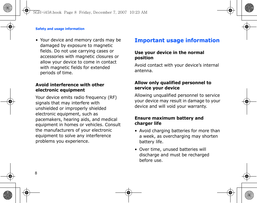 Safety and usage information8• Your device and memory cards may be damaged by exposure to magnetic fields. Do not use carrying cases or accessories with magnetic closures or allow your device to come in contact with magnetic fields for extended periods of time.Avoid interference with other electronic equipmentYour device emits radio frequency (RF) signals that may interfere with unshielded or improperly shielded electronic equipment, such as pacemakers, hearing aids, and medical equipment in homes or vehicles. Consult the manufacturers of your electronic equipment to solve any interference problems you experience.Important usage informationUse your device in the normal positionAvoid contact with your device’s internal antenna.Allow only qualified personnel to service your deviceAllowing unqualified personnel to service your device may result in damage to your device and will void your warranty.Ensure maximum battery and charger life• Avoid charging batteries for more than a week, as overcharging may shorten battery life.• Over time, unused batteries will discharge and must be recharged before use.SGH-i458.book  Page 8  Friday, December 7, 2007  10:23 AM