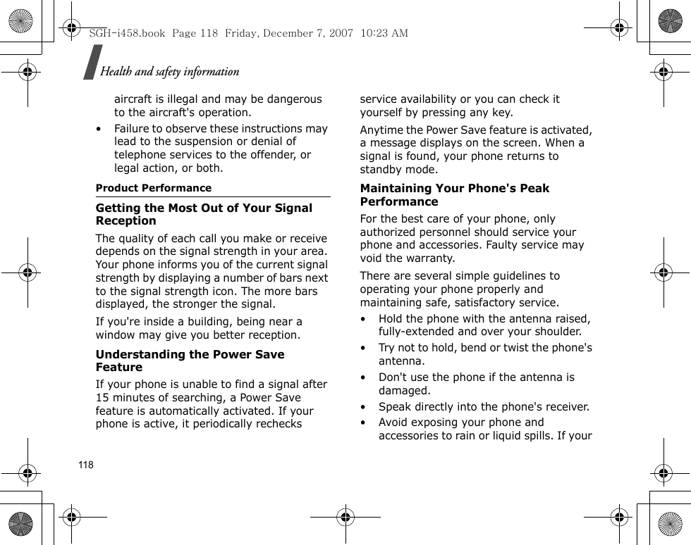 118Health and safety informationaircraft is illegal and may be dangerous to the aircraft&apos;s operation.• Failure to observe these instructions may lead to the suspension or denial of telephone services to the offender, or legal action, or both.Product PerformanceGetting the Most Out of Your Signal ReceptionThe quality of each call you make or receive depends on the signal strength in your area. Your phone informs you of the current signal strength by displaying a number of bars next to the signal strength icon. The more bars displayed, the stronger the signal.If you&apos;re inside a building, being near a window may give you better reception.Understanding the Power Save FeatureIf your phone is unable to find a signal after 15 minutes of searching, a Power Save feature is automatically activated. If your phone is active, it periodically rechecks service availability or you can check it yourself by pressing any key.Anytime the Power Save feature is activated, a message displays on the screen. When a signal is found, your phone returns to standby mode.Maintaining Your Phone&apos;s Peak PerformanceFor the best care of your phone, only authorized personnel should service your phone and accessories. Faulty service may void the warranty.There are several simple guidelines to operating your phone properly and maintaining safe, satisfactory service.• Hold the phone with the antenna raised, fully-extended and over your shoulder.• Try not to hold, bend or twist the phone&apos;s antenna.• Don&apos;t use the phone if the antenna is damaged.• Speak directly into the phone&apos;s receiver.• Avoid exposing your phone and accessories to rain or liquid spills. If your SGH-i458.book  Page 118  Friday, December 7, 2007  10:23 AM