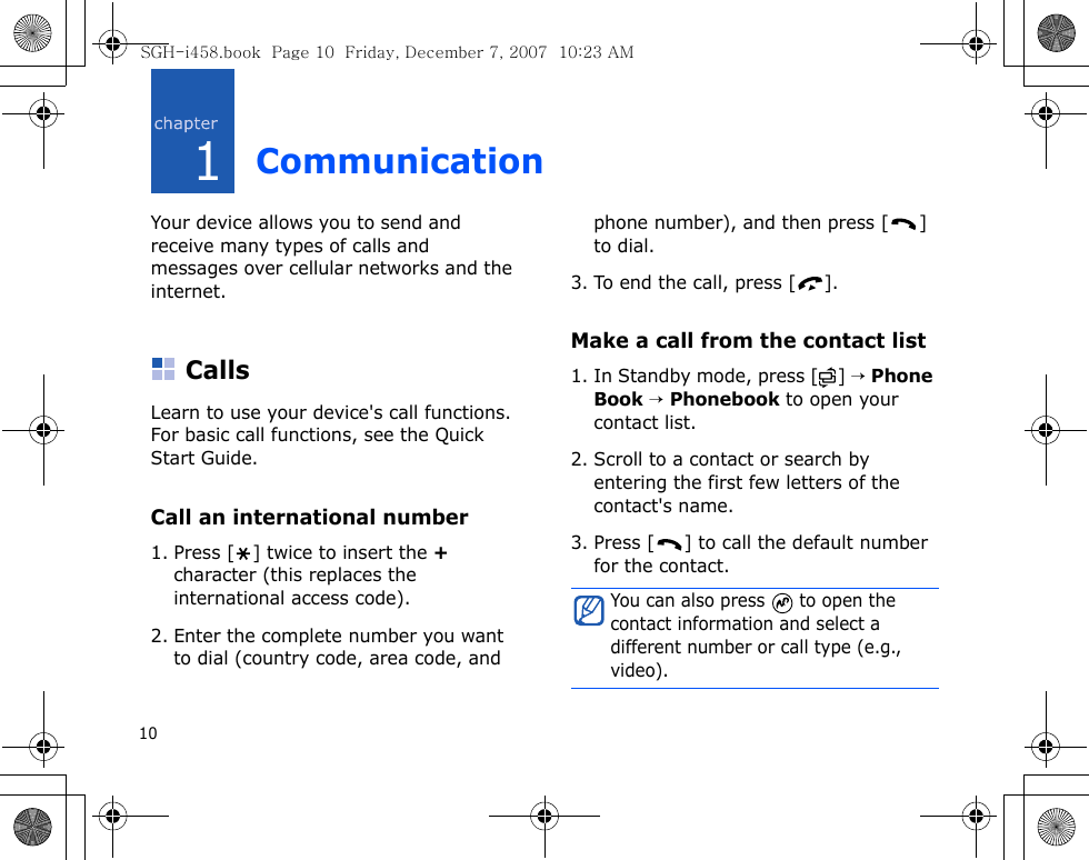 101CommunicationYour device allows you to send and receive many types of calls and messages over cellular networks and the internet.CallsLearn to use your device&apos;s call functions. For basic call functions, see the Quick Start Guide.Call an international number1. Press [ ] twice to insert the + character (this replaces the international access code). 2. Enter the complete number you want to dial (country code, area code, and phone number), and then press [ ] to dial.3. To end the call, press [ ].Make a call from the contact list1. In Standby mode, press [ ] → Phone Book → Phonebook to open your contact list.2. Scroll to a contact or search by entering the first few letters of the contact&apos;s name. 3. Press [ ] to call the default number for the contact.You can also press   to open the contact information and select a different number or call type (e.g., video).SGH-i458.book  Page 10  Friday, December 7, 2007  10:23 AM