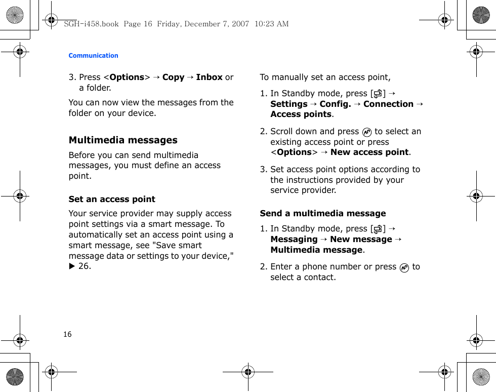 Communication163. Press &lt;Options&gt; → Copy → Inbox or a folder.You can now view the messages from the folder on your device.Multimedia messagesBefore you can send multimedia messages, you must define an access point.Set an access pointYour service provider may supply access point settings via a smart message. To automatically set an access point using a smart message, see &quot;Save smart message data or settings to your device,&quot; X 26.To manually set an access point,1. In Standby mode, press [ ] → Settings → Config. → Connection → Access points.2. Scroll down and press   to select an existing access point or press &lt;Options&gt; → New access point.3. Set access point options according to the instructions provided by your service provider.Send a multimedia message1. In Standby mode, press [ ] → Messaging → New message → Multimedia message.2. Enter a phone number or press   to select a contact.SGH-i458.book  Page 16  Friday, December 7, 2007  10:23 AM